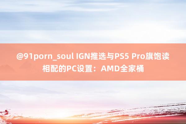 @91porn_soul IGN推选与PS5 Pro旗饱读相配的PC设置：AMD全家桶