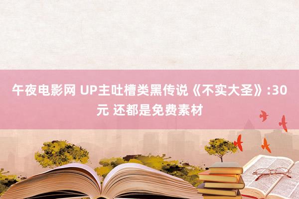 午夜电影网 UP主吐槽类黑传说《不实大圣》:30元 还都是免费素材