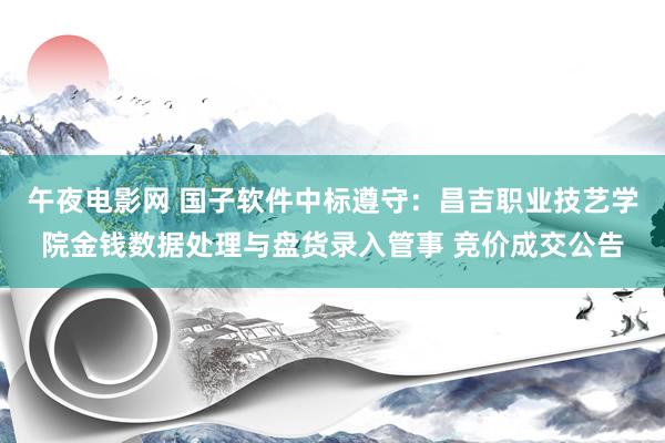 午夜电影网 国子软件中标遵守：昌吉职业技艺学院金钱数据处理与盘货录入管事 竞价成交公告