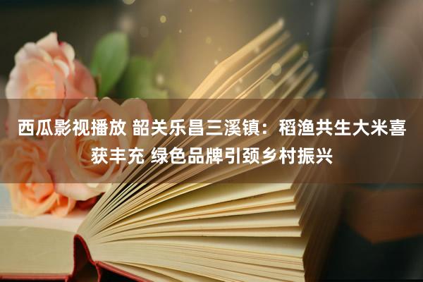 西瓜影视播放 韶关乐昌三溪镇：稻渔共生大米喜获丰充 绿色品牌