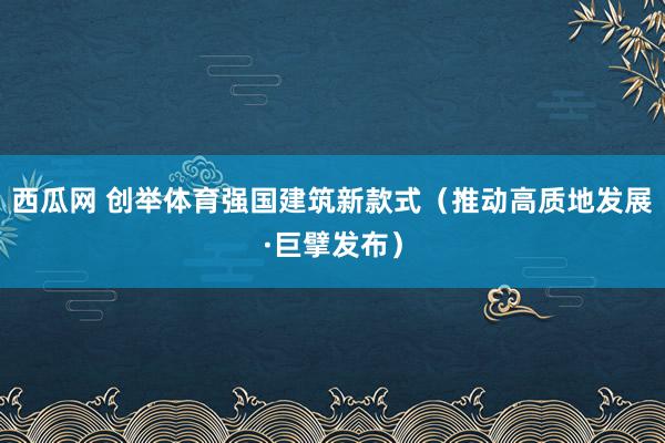 西瓜网 创举体育强国建筑新款式（推动高质地发展·巨擘发布）