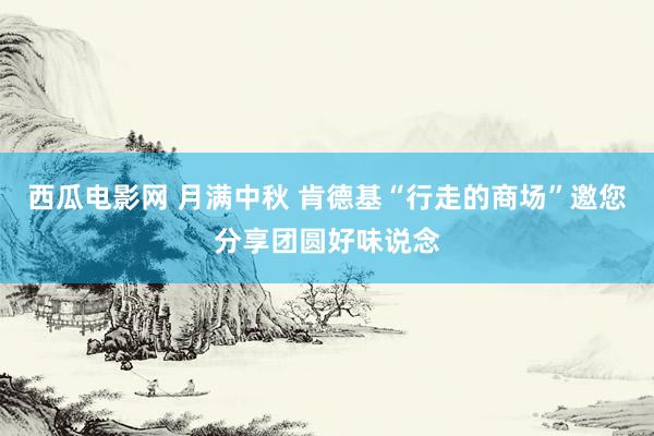 西瓜电影网 月满中秋 肯德基“行走的商场”邀您分享团圆好味说念