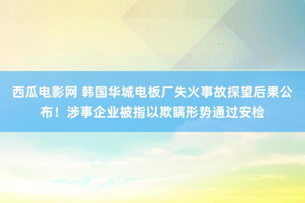 西瓜电影网 韩国华城电板厂失火事故探望后果公布！涉事企业被指以欺瞒形势通过安检