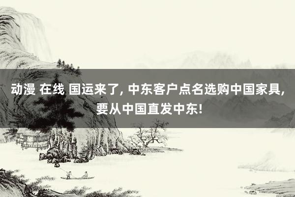 动漫 在线 国运来了， 中东客户点名选购中国家具， 要从中国直发中东!