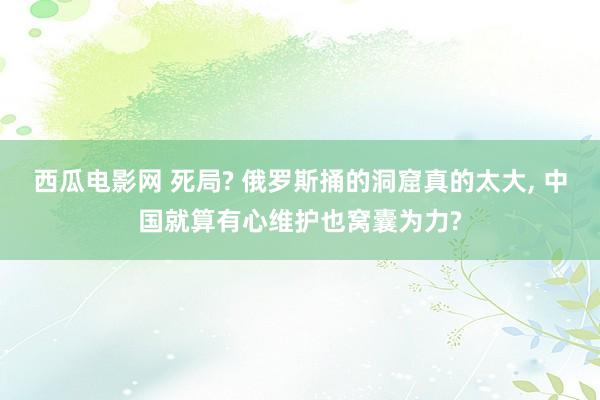 西瓜电影网 死局? 俄罗斯捅的洞窟真的太大， 中国就算有心维护也窝囊为力?