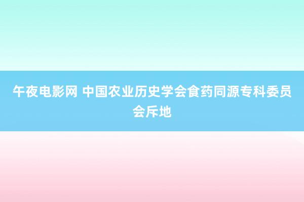 午夜电影网 中国农业历史学会食药同源专科委员会斥地