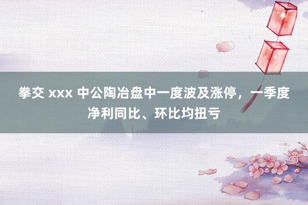 拳交 xxx 中公陶冶盘中一度波及涨停，一季度净利同比、环比均扭亏