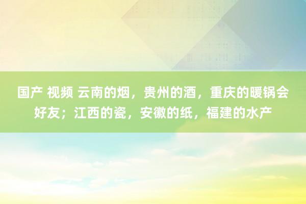 国产 视频 云南的烟，贵州的酒，重庆的暖锅会好友；江西的瓷，安徽的纸，福建的水产