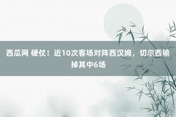 西瓜网 硬仗！近10次客场对阵西汉姆，切尔西输掉其中6场