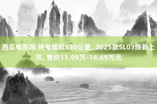 西瓜电影网 纯电续航530公里， 2025款SL03焕新上市， 售价11.99万-14.69万元