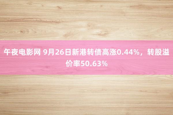 午夜电影网 9月26日新港转债高涨0.44%，转股溢价率50.63%