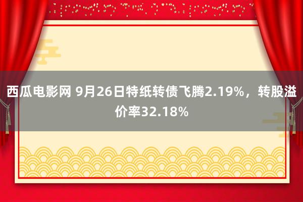 西瓜电影网 9月26日特纸转债飞腾2.19%，转股溢价率32.18%