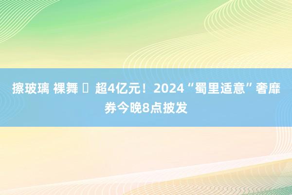 擦玻璃 裸舞 ​超4亿元！2024“蜀里适意”奢靡券今晚8点披发