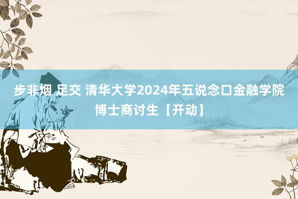 步非烟 足交 清华大学2024年五说念口金融学院博士商讨生【开动】