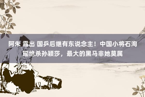 阿朱 露出 国乒后继有东说念主！中国小将石洵瑶绝杀孙颖莎，最大的黑马非她莫属