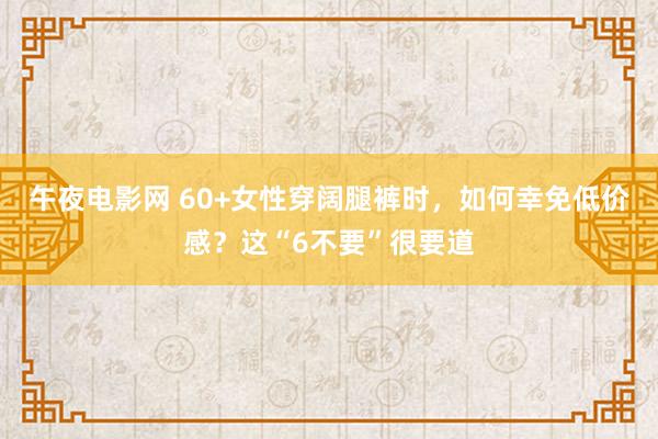 午夜电影网 60+女性穿阔腿裤时，如何幸免低价感？这“6不要”很要道