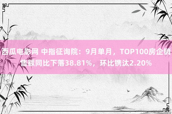 西瓜电影网 中指征询院：9月单月，TOP100房企销售额同比下落38.81%，环比镌汰2.20%