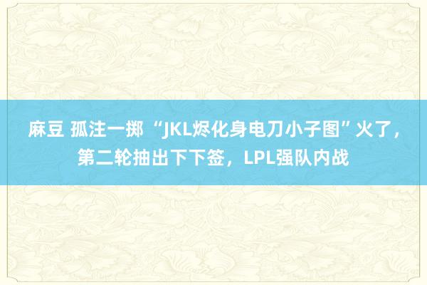 麻豆 孤注一掷 “JKL烬化身电刀小子图”火了，第二轮抽出下下签，LPL强队内战