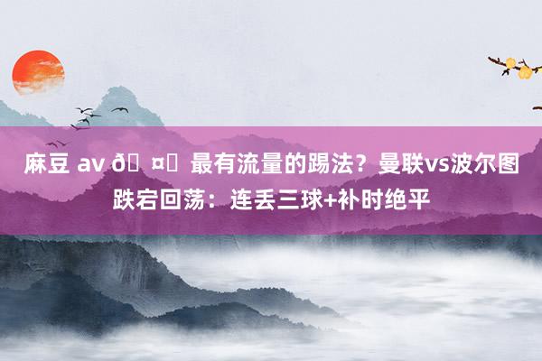 麻豆 av 🤔最有流量的踢法？曼联vs波尔图跌宕回荡：连丢三球+补时绝平