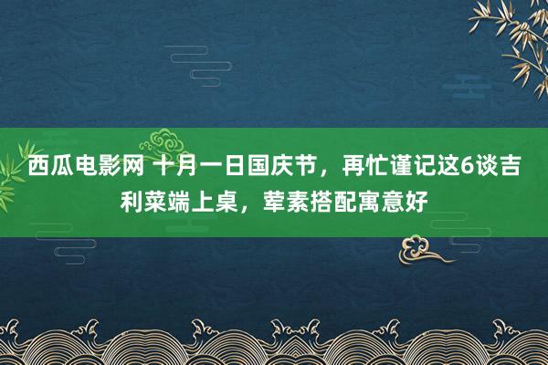 西瓜电影网 十月一日国庆节，再忙谨记这6谈吉利菜端上桌，荤素搭配寓意好