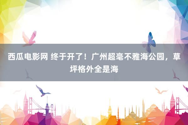 西瓜电影网 终于开了！广州超毫不雅海公园，草坪格外全是海