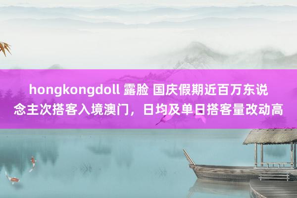 hongkongdoll 露脸 国庆假期近百万东说念主次搭客入境澳门，日均及单日搭客量改动高