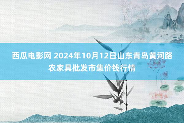 西瓜电影网 2024年10月12日山东青岛黄河路农家具批发市集价钱行情