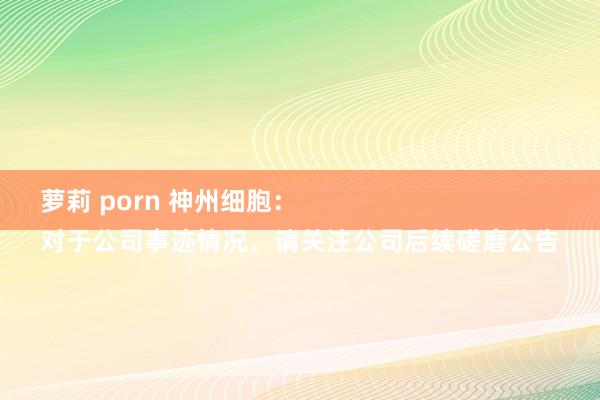 萝莉 porn 神州细胞：
对于公司事迹情况，请关注公司后续磋磨公告