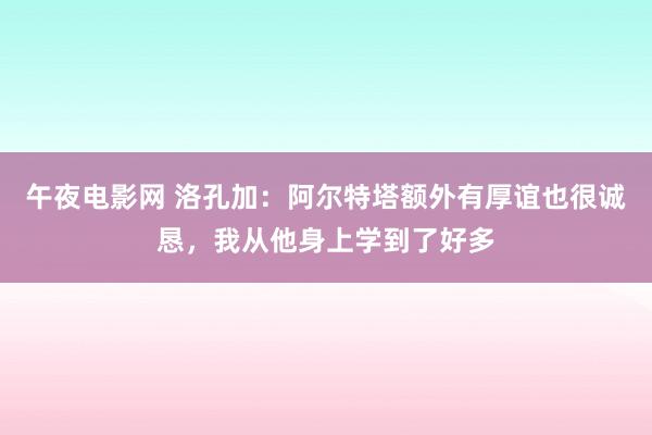 午夜电影网 洛孔加：阿尔特塔额外有厚谊也很诚恳，我从他身上学到了好多