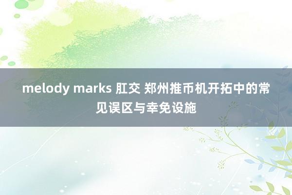 melody marks 肛交 郑州推币机开拓中的常见误区与幸免设施