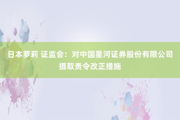 日本萝莉 证监会：对中国星河证券股份有限公司摄取责令改正措施