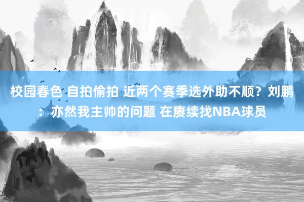 校园春色 自拍偷拍 近两个赛季选外助不顺？刘鹏：亦然我主帅的问题 在赓续找NBA球员