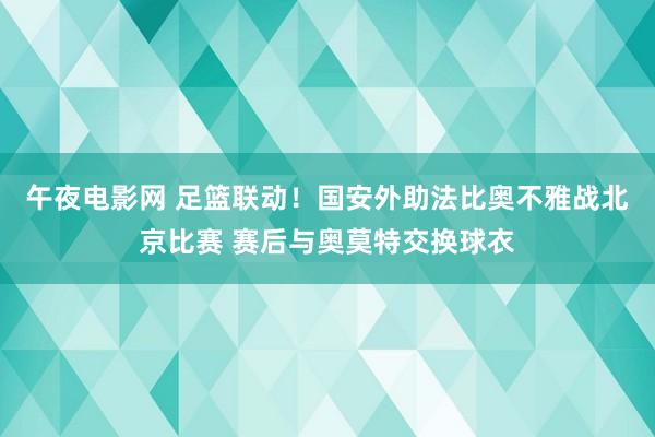 午夜电影网 足篮联动！国安外助法比奥不雅战北京比赛 赛后与奥莫特交换球衣