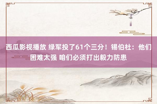 西瓜影视播放 绿军投了61个三分！锡伯杜：他们困难太强 咱们必须打出毅力防患