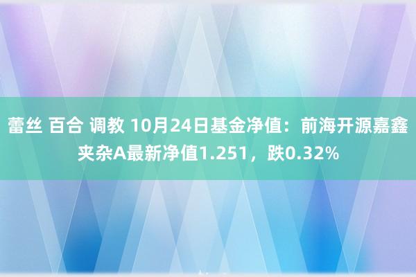 蕾丝 百合 调教 10月24日基金净值：前海开源嘉鑫夹杂A最新净值1.251，跌0.32%