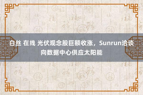 白丝 在线 光伏观念股巨额收涨，Sunrun洽谈向数据中心供应太阳能