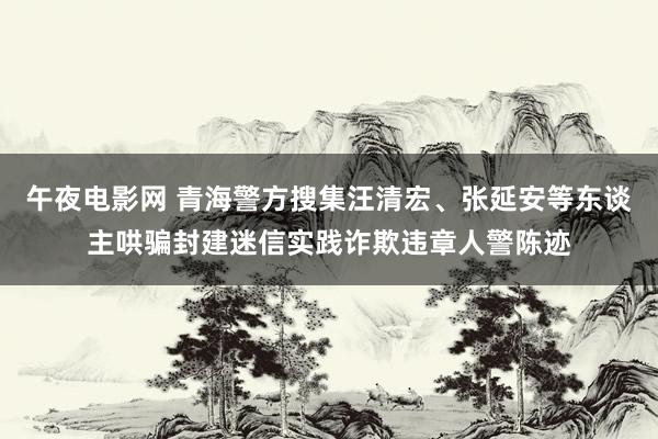 午夜电影网 青海警方搜集汪清宏、张延安等东谈主哄骗封建迷信实践诈欺违章人警陈迹