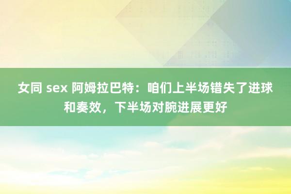 女同 sex 阿姆拉巴特：咱们上半场错失了进球和奏效，下半场对腕进展更好