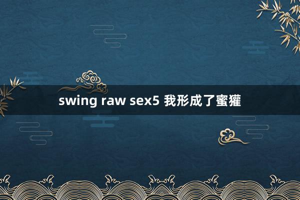 swing raw sex5 我形成了蜜獾