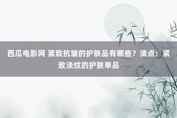 西瓜电影网 紧致抗皱的护肤品有哪些？清点：紧致淡纹的护肤单品