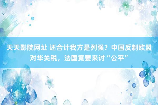 天天影院网址 还合计我方是列强？中国反制欧盟对华关税，法国竟要来讨“公平”