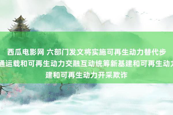 西瓜电影网 六部门发文将实施可再生动力替代步履 加速交通运载和可再生动力交融互动统筹新基建和可再生动力开采欺诈