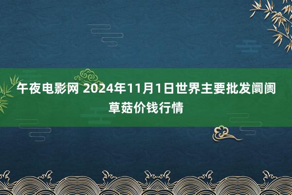 午夜电影网 2024年11月1日世界主要批发阛阓草菇价钱行情