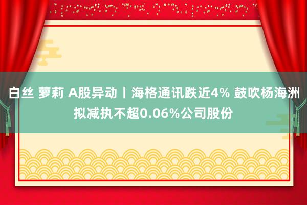 白丝 萝莉 A股异动丨海格通讯跌近4% 鼓吹杨海洲拟减执不超0.06%公司股份