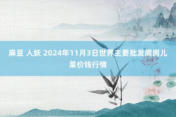 麻豆 人妖 2024年11月3日世界主要批发阛阓儿菜价钱行情