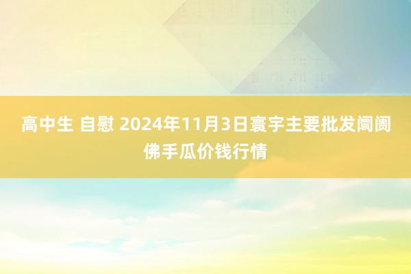 高中生 自慰 2024年11月3日寰宇主要批发阛阓佛手瓜价钱行情