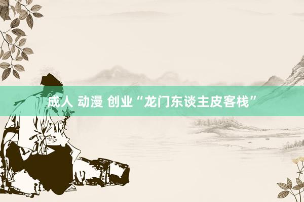 成人 动漫 创业“龙门东谈主皮客栈”