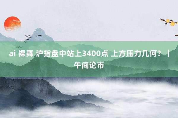 ai 裸舞 沪指盘中站上3400点 上方压力几何？｜午间论市