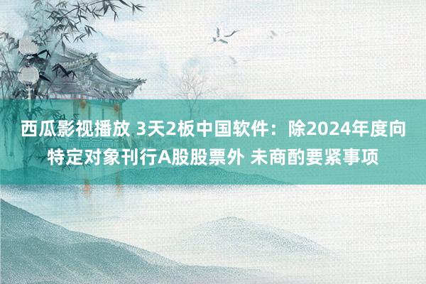 西瓜影视播放 3天2板中国软件：除2024年度向特定对象刊行