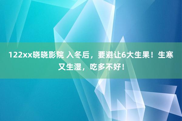 122xx晓晓影院 入冬后，要避让6大生果！生寒又生湿，吃多不好！